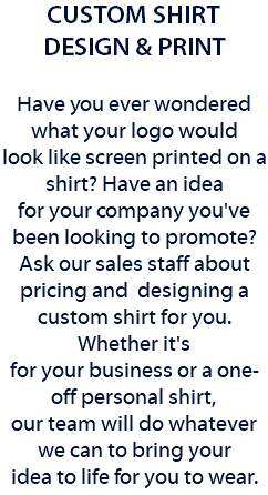 CUSTOM SHIRT DESIGN & PRINT Have you ever wondered what your logo would look like screen printed on a shirt? Have an idea for your company you've been looking to promote? Ask our sales staff about pricing and designing a custom shirt for you. Whether it's for your business or a one-off personal shirt, our team will do whatever we can to bring your idea to life for you to wear. 