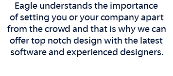 Eagle understands the importance of setting you or your company apart from the crowd and that is why we can offer top notch design with the latest software and experienced designers. 