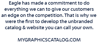 Eagle has made a commitment to do everything we can to give our customers an edge on the competition. That is why we were the first to develop the unbranded catalog & website you can call your own. MYGRAPHICSCATALOG.COM